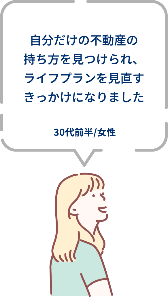 ⾃分だけの不動産の持ち⽅を⾒つけられ、ライフプランを⾒直すきっかけになりました。30代前半/女性。