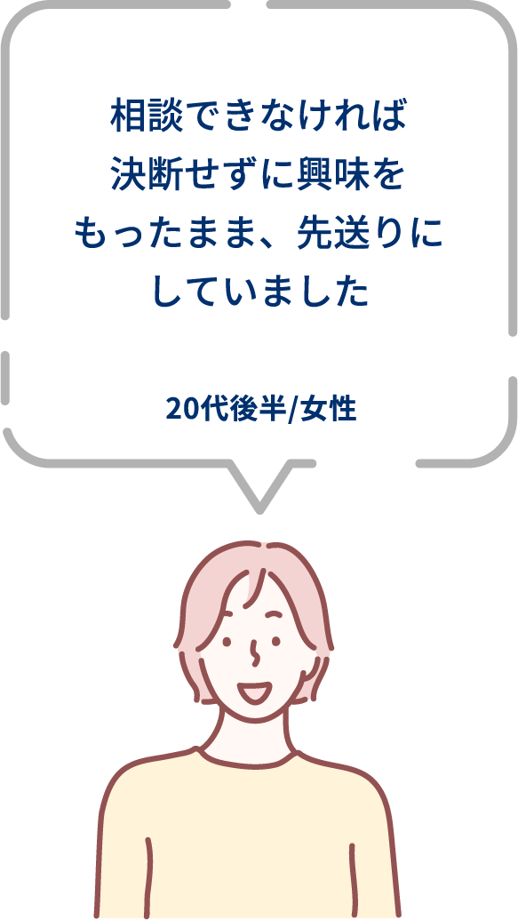相談できなければ決断せずに興味をもったまま、先送りにしていました。20代後半/女性。