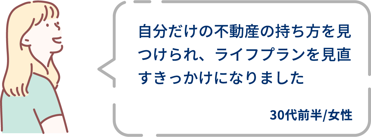 ⾃分だけの不動産の持ち⽅を⾒つけられ、ライフプランを⾒直すきっかけになりました。30代前半/女性。