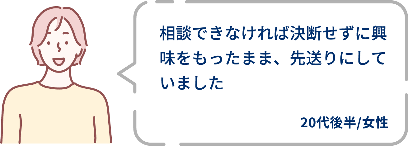 相談できなければ決断せずに興味をもったまま、先送りにしていました。20代後半/女性。