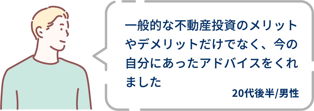 ⼀般的な不動産投資のメリットやデメリットだけでなく、今の⾃分にあったアドバイスをくれました。20代後半/男性。